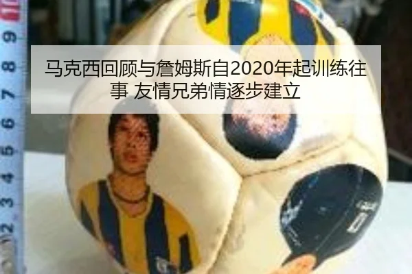 马克西回顾与詹姆斯自2020年起训练往事 友情兄弟情逐步建立